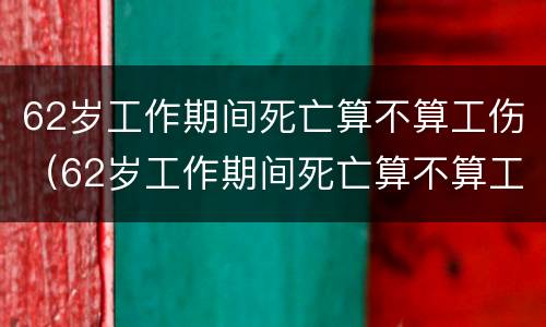 62岁工作期间死亡算不算工伤（62岁工作期间死亡算不算工伤保险）