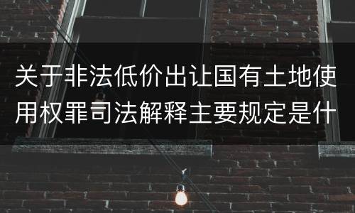 关于非法低价出让国有土地使用权罪司法解释主要规定是什么
