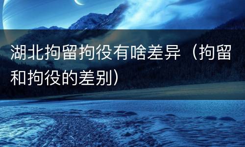 湖北拘留拘役有啥差异（拘留和拘役的差别）