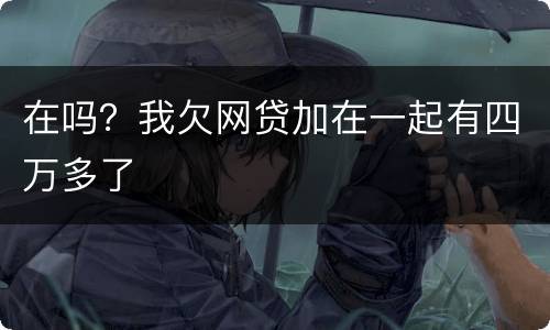 在吗？我欠网贷加在一起有四万多了