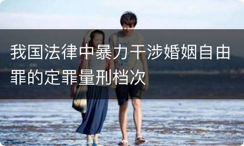 我国法律中暴力干涉婚姻自由罪的定罪量刑档次