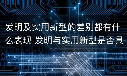 发明及实用新型的差别都有什么表现 发明与实用新型是否具有实用性