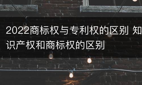 2022商标权与专利权的区别 知识产权和商标权的区别