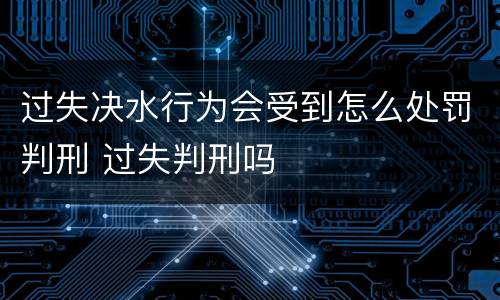 过失决水行为会受到怎么处罚判刑 过失判刑吗