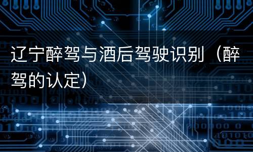 辽宁醉驾与酒后驾驶识别（醉驾的认定）
