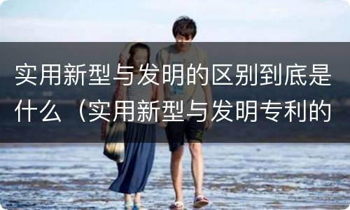 实用新型与发明的区别到底是什么（实用新型与发明专利的区别有哪些）