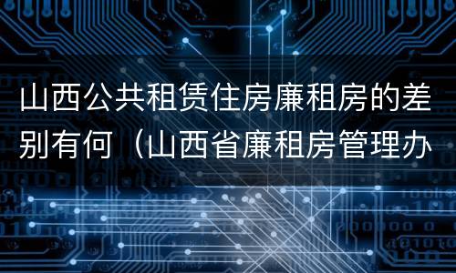 山西公共租赁住房廉租房的差别有何（山西省廉租房管理办法）