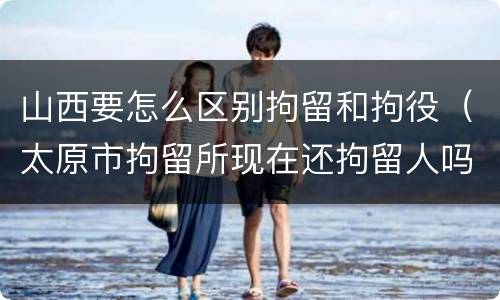 山西要怎么区别拘留和拘役（太原市拘留所现在还拘留人吗）