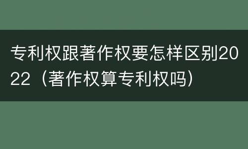 专利权跟著作权要怎样区别2022（著作权算专利权吗）