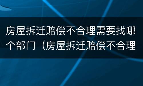房屋拆迁赔偿不合理需要找哪个部门（房屋拆迁赔偿不合理需要找哪个部门投诉）