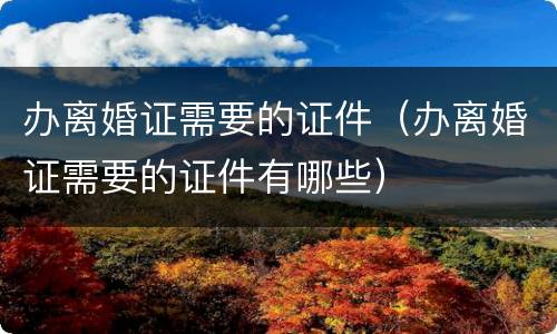 办离婚证需要的证件（办离婚证需要的证件有哪些）