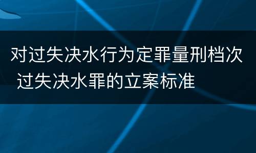 对过失决水行为定罪量刑档次 过失决水罪的立案标准