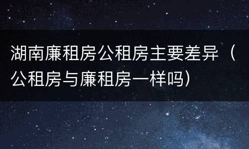 湖南廉租房公租房主要差异（公租房与廉租房一样吗）