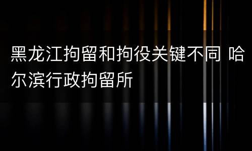 黑龙江拘留和拘役关键不同 哈尔滨行政拘留所
