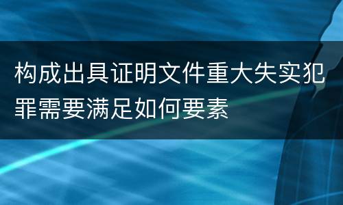 构成出具证明文件重大失实犯罪需要满足如何要素