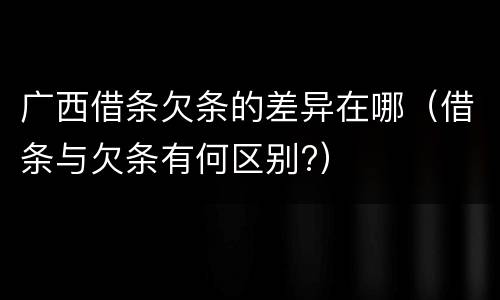 广西借条欠条的差异在哪（借条与欠条有何区别?）