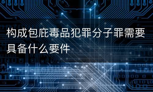 构成包庇毒品犯罪分子罪需要具备什么要件