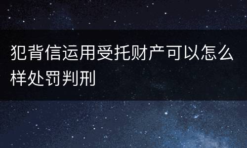 犯背信运用受托财产可以怎么样处罚判刑