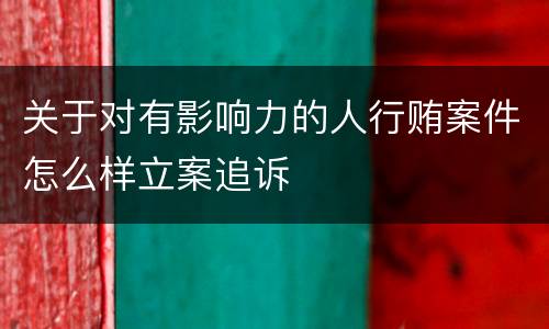 关于对有影响力的人行贿案件怎么样立案追诉