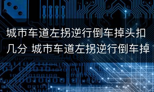 城市车道左拐逆行倒车掉头扣几分 城市车道左拐逆行倒车掉头扣几分罚多少钱
