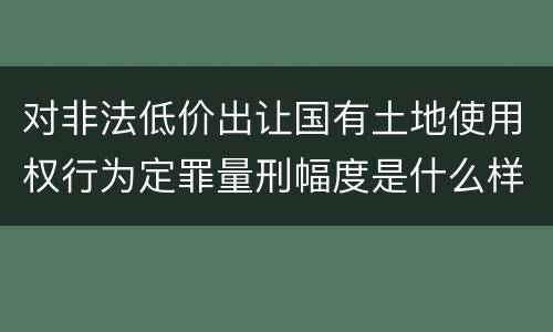 对非法低价出让国有土地使用权行为定罪量刑幅度是什么样