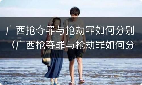 广西抢夺罪与抢劫罪如何分别（广西抢夺罪与抢劫罪如何分别认定）