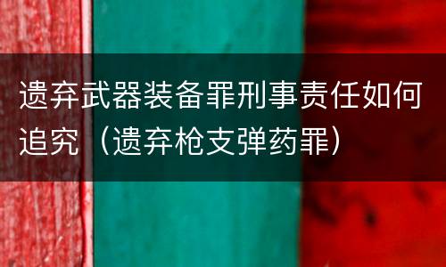 遗弃武器装备罪刑事责任如何追究（遗弃枪支弹药罪）