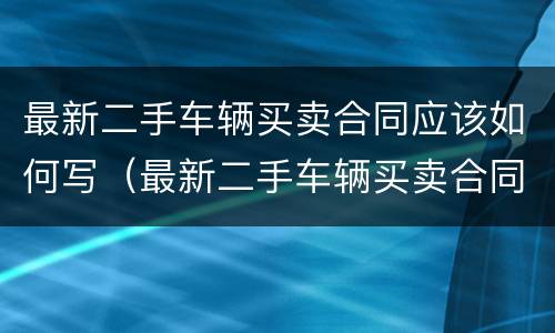 最新二手车辆买卖合同应该如何写（最新二手车辆买卖合同应该如何写才有效）