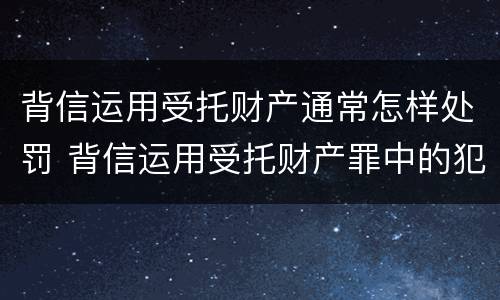 背信运用受托财产通常怎样处罚 背信运用受托财产罪中的犯罪主体包括