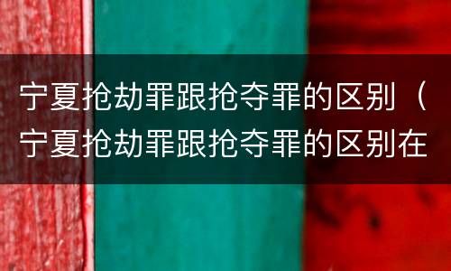 宁夏抢劫罪跟抢夺罪的区别（宁夏抢劫罪跟抢夺罪的区别在哪）