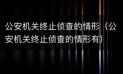 公安机关终止侦查的情形（公安机关终止侦查的情形有）