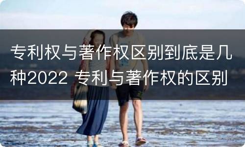 专利权与著作权区别到底是几种2022 专利与著作权的区别