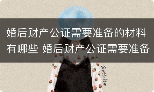 婚后财产公证需要准备的材料有哪些 婚后财产公证需要准备的材料有哪些内容