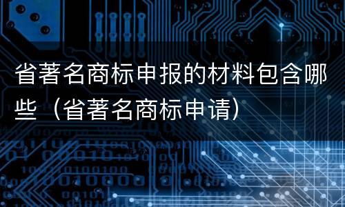 省著名商标申报的材料包含哪些（省著名商标申请）