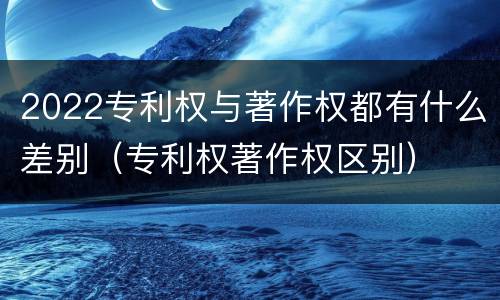 2022专利权与著作权都有什么差别（专利权著作权区别）