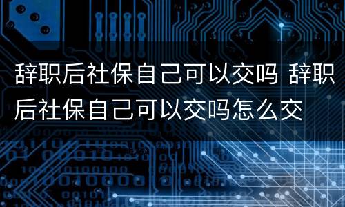 辞职后社保自己可以交吗 辞职后社保自己可以交吗怎么交