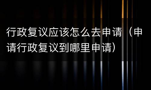 行政复议应该怎么去申请（申请行政复议到哪里申请）
