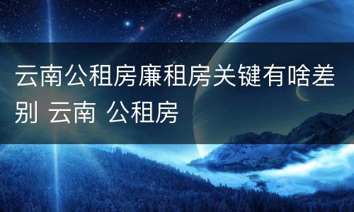 云南公租房廉租房关键有啥差别 云南 公租房