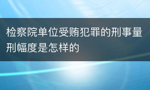检察院单位受贿犯罪的刑事量刑幅度是怎样的