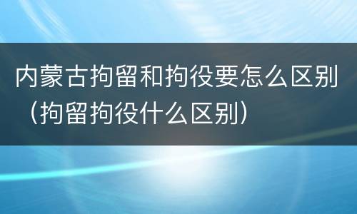 内蒙古拘留和拘役要怎么区别（拘留拘役什么区别）