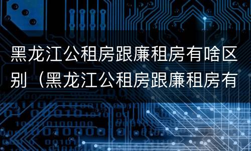 黑龙江公租房跟廉租房有啥区别（黑龙江公租房跟廉租房有啥区别呢）