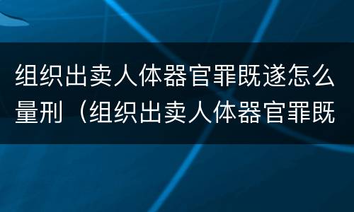 组织出卖人体器官罪既遂怎么量刑（组织出卖人体器官罪既遂怎么量刑的）