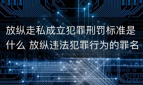 放纵走私成立犯罪刑罚标准是什么 放纵违法犯罪行为的罪名