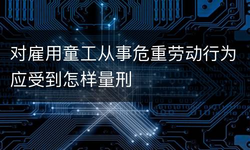 对雇用童工从事危重劳动行为应受到怎样量刑