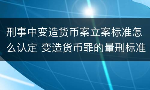 刑事中变造货币案立案标准怎么认定 变造货币罪的量刑标准