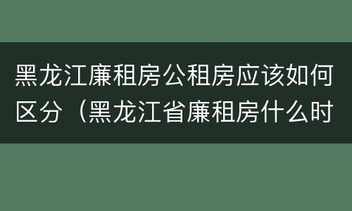 黑龙江廉租房公租房应该如何区分（黑龙江省廉租房什么时候卖给个人）