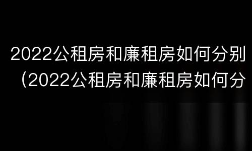 2022公租房和廉租房如何分别（2022公租房和廉租房如何分别出租）
