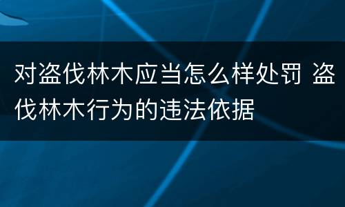 对盗伐林木应当怎么样处罚 盗伐林木行为的违法依据