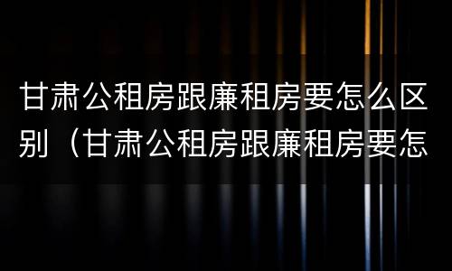 甘肃公租房跟廉租房要怎么区别（甘肃公租房跟廉租房要怎么区别呀）
