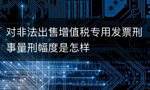 对非法出售增值税专用发票刑事量刑幅度是怎样